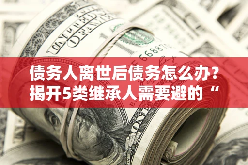 济南债务人离世后债务怎么办？揭开5类继承人需要避的“坑”