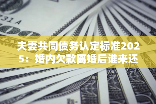 济南夫妻共同债务认定标准2025:婚内欠款离婚后谁来还? 济南夫妻共同债务认定标准2025:婚内欠款离婚后谁来还?