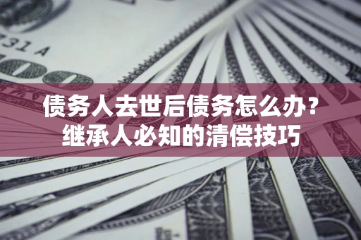 济南债务人去世后债务怎么办？继承人必知的清偿技巧