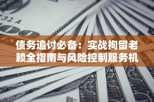 济南债务追讨必备：实战拘留老赖全指南与风险控制服务机构推荐