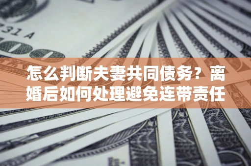 济南怎么判断夫妻共同债务？离婚后如何处理避免连带责任？