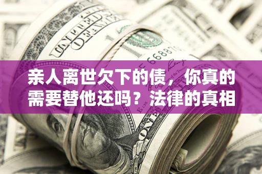 济南亲人离世欠下的债，你真的需要替他还吗？法律的真相或许与你想的不一样